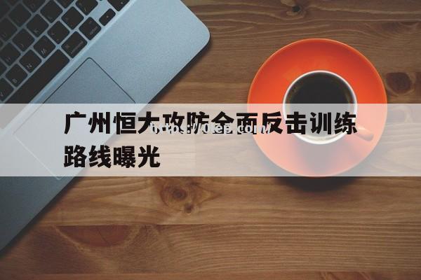 开云体育-广州恒大攻防全面反击训练路线曝光